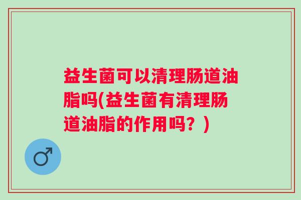 益生菌可以清理肠道油脂吗(益生菌有清理肠道油脂的作用吗?) 益生菌可以清理肠道油脂吗(益生菌有清理肠道油脂的作用吗?)
