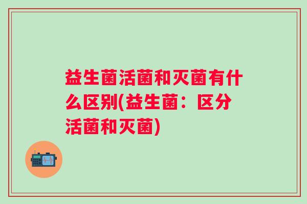 益生菌活菌和灭菌有什么区别(益生菌：区分活菌和灭菌)