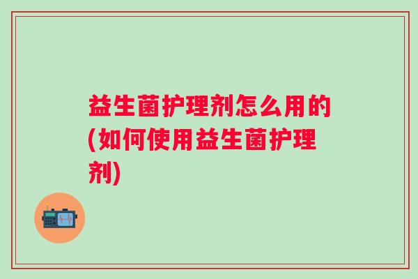 益生菌护理剂怎么用的(如何使用益生菌护理剂)