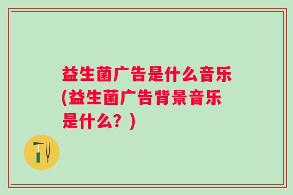 益生菌广告是什么音乐(益生菌广告背景音乐是什么？)