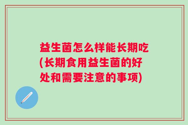 益生菌怎么样能长期吃(长期食用益生菌的好处和需要注意的事项)