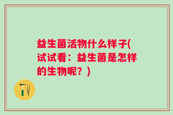 益生菌活物什么样子(试试看:益生菌是怎样的生物呢?) 益生菌活物什么样子(试试看:益生菌是怎样的生物呢?)