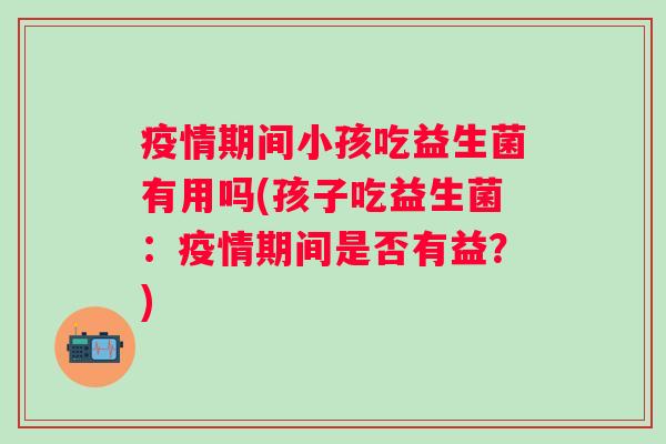 疫情期间小孩吃益生菌有用吗(孩子吃益生菌：疫情期间是否有益？)