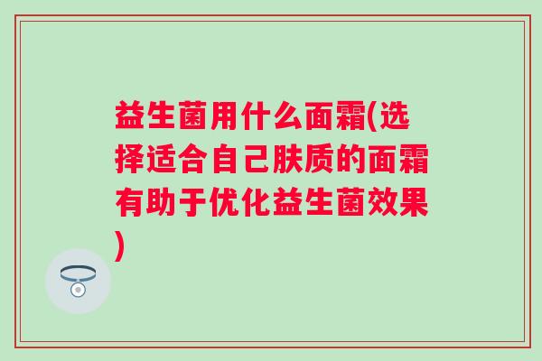 益生菌用什么面霜(选择适合自己肤质的面霜有助于优化益生菌效果)