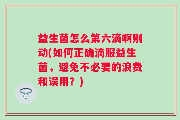 益生菌怎么第六滴啊别动(如何正确滴服益生菌，避免不必要的浪费和误用？)