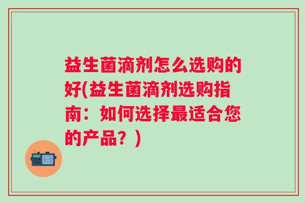 益生菌滴剂怎么选购的好(益生菌滴剂选购指南：如何选择适合您的产品？)