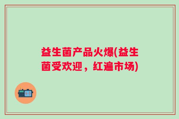 益生菌产品火爆(益生菌受欢迎,红遍市场) 益生菌产品火爆(益生菌受欢迎,红遍市场)