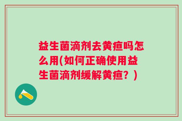 益生菌滴剂去黄疸吗怎么用(如何正确使用益生菌滴剂缓解黄疸?) 益生菌滴剂去黄疸吗怎么用(如何正确使用益生菌滴剂缓解黄疸?)