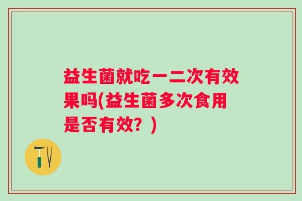 益生菌就吃一二次有效果吗(益生菌多次食用是否有效?) 益生菌就吃一二次有效果吗(益生菌多次食用是否有效?)