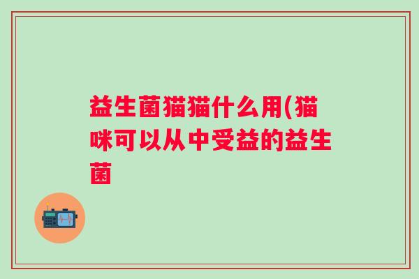 益生菌猫猫什么用(猫咪可以从中受益的益生菌 益生菌猫猫什么用(猫咪可以从中受益的益生菌