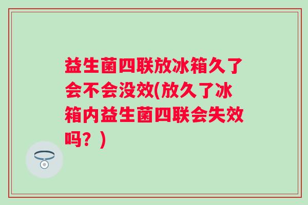 益生菌四联放冰箱久了会不会没效(放久了冰箱内益生菌四联会失效吗？)