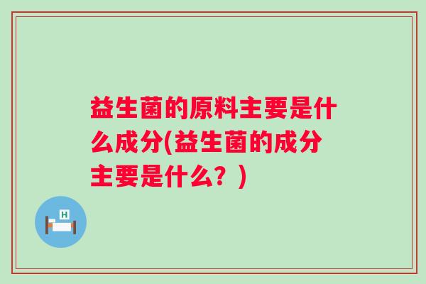 益生菌的原料主要是什么成分(益生菌的成分主要是什么?) 益生菌的原料主要是什么成分(益生菌的成分主要是什么?)