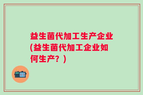 益生菌代加工生产企业(益生菌代加工企业如何生产?) 益生菌代加工生产企业(益生菌代加工企业如何生产?)