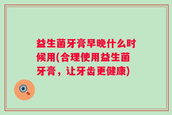 益生菌牙膏早晚什么时候用(合理使用益生菌牙膏,让牙齿更健康) 益生菌牙膏早晚什么时候用(合理使用益生菌牙膏,让牙齿更健康)