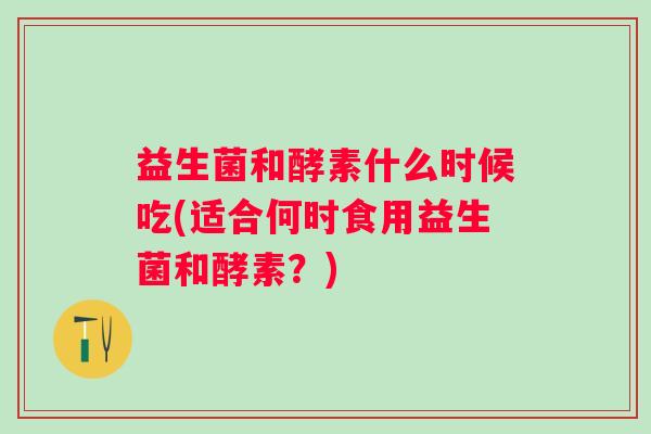 益生菌和酵素什么时候吃(适合何时食用益生菌和酵素？)