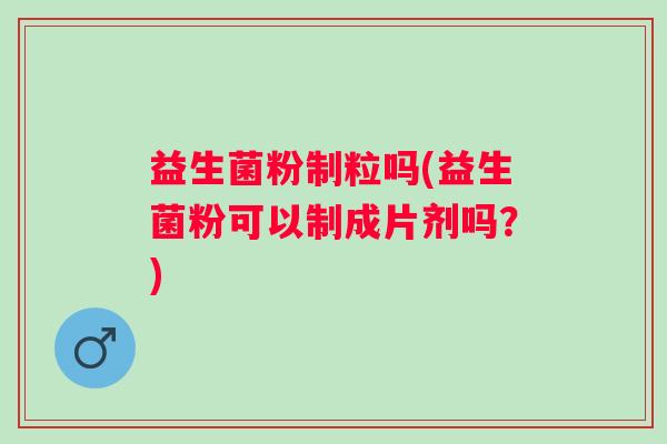 益生菌粉制粒吗(益生菌粉可以制成片剂吗?) 益生菌粉制粒吗(益生菌粉可以制成片剂吗?)