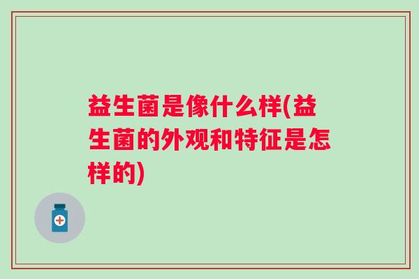 益生菌是像什么样(益生菌的外观和特征是怎样的)
