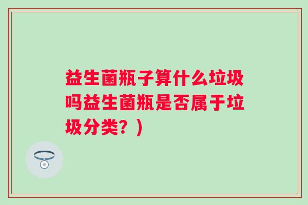 益生菌瓶子算什么垃圾吗益生菌瓶是否属于垃圾分类?) 益生菌瓶子算什么垃圾吗益生菌瓶是否属于垃圾分类?)