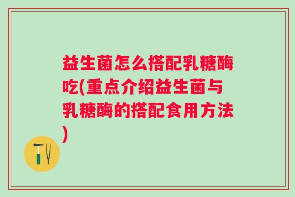益生菌怎么搭配乳糖酶吃(重点介绍益生菌与乳糖酶的搭配食用方法)