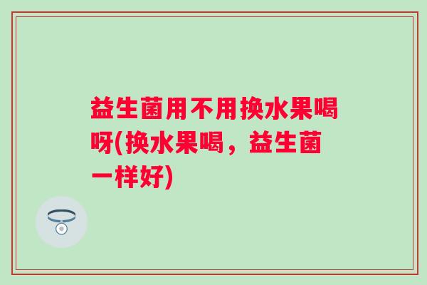 益生菌用不用换水果喝呀(换水果喝,益生菌一样好) 益生菌用不用换水果喝呀(换水果喝,益生菌一样好)