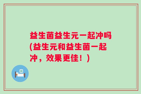 益生菌益生元一起冲吗(益生元和益生菌一起冲，效果更佳！)