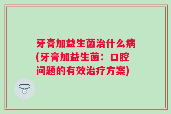 牙膏加益生菌什么(牙膏加益生菌:口腔问题的有效方案) 牙膏加益生菌什么(牙膏加益生菌:口腔问题的有效方案)