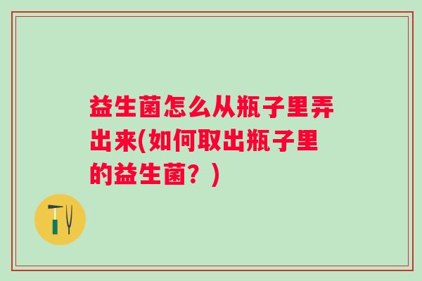 益生菌怎么从瓶子里弄出来(如何取出瓶子里的益生菌？)