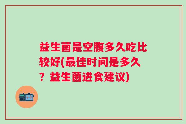益生菌是空腹多久吃比较好(佳时间是多久？益生菌进食建议)