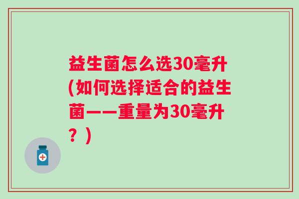 益生菌怎么选30毫升(如何选择适合的益生菌——重量为30毫升？)
