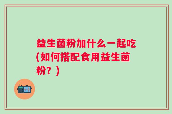 益生菌粉加什么一起吃(如何搭配食用益生菌粉?) 益生菌粉加什么一起吃(如何搭配食用益生菌粉?)