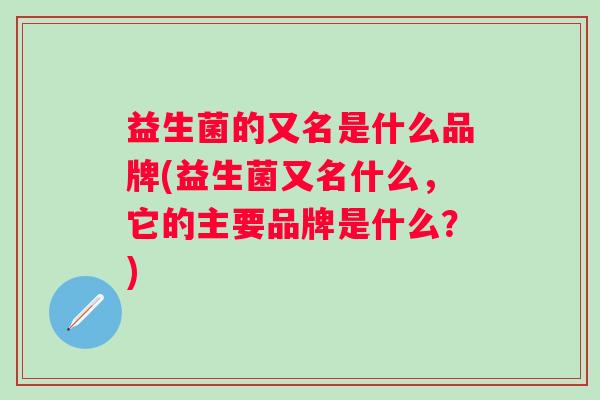 益生菌的又名是什么品牌(益生菌又名什么,它的主要品牌是什么?) 益生菌的又名是什么品牌(益生菌又名什么,它的主要品牌是什么?)