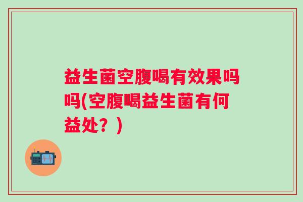益生菌空腹喝有效果吗吗(空腹喝益生菌有何益处?) 益生菌空腹喝有效果吗吗(空腹喝益生菌有何益处?)