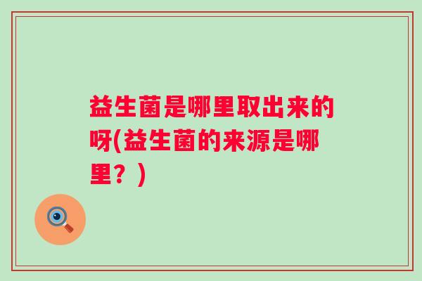 益生菌是哪里取出来的呀(益生菌的来源是哪里?) 益生菌是哪里取出来的呀(益生菌的来源是哪里?)