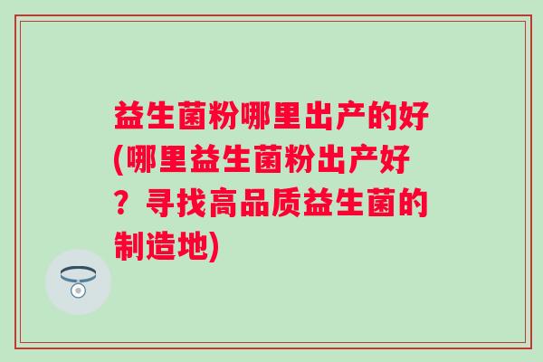 益生菌粉哪里出产的好(哪里益生菌粉出产好？寻找高品质益生菌的制造地)