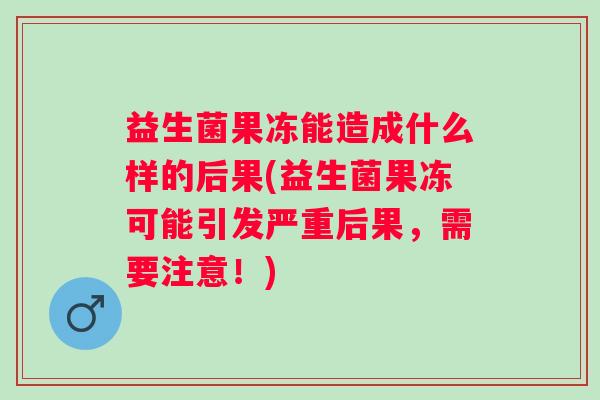益生菌果冻能造成什么样的后果(益生菌果冻可能引发严重后果,需要注意!) 益生菌果冻能造成什么样的后果(益生菌果冻可能引发严重后果,需要注意!)