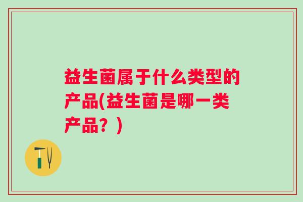 益生菌属于什么类型的产品(益生菌是哪一类产品?) 益生菌属于什么类型的产品(益生菌是哪一类产品?)