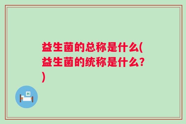 益生菌的总称是什么(益生菌的统称是什么？)