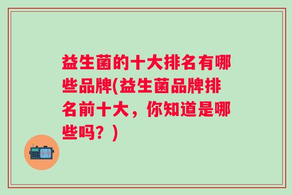 益生菌的十大排名有哪些品牌(益生菌品牌排名前十大，你知道是哪些吗？)