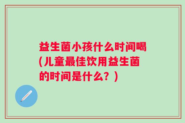 益生菌小孩什么时间喝(儿童佳饮用益生菌的时间是什么?) 益生菌小孩什么时间喝(儿童佳饮用益生菌的时间是什么?)