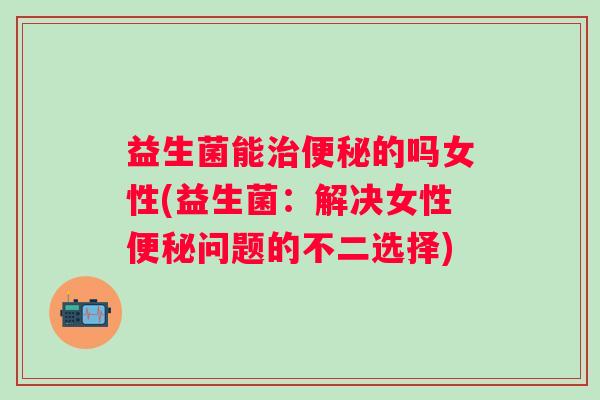 益生菌能的吗女性(益生菌:解决女性问题的不二选择) 益生菌能的吗女性(益生菌:解决女性问题的不二选择)