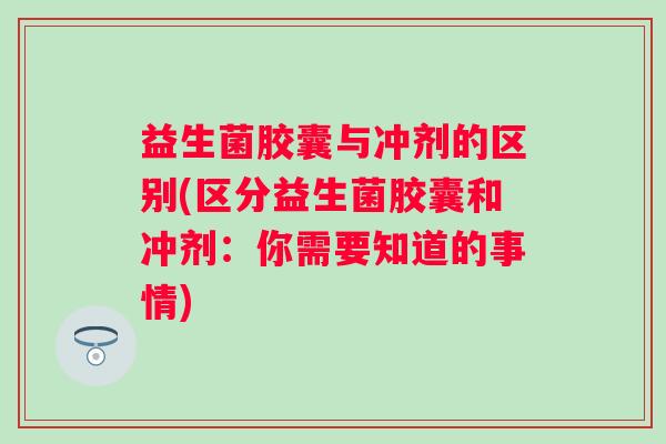 益生菌胶囊与冲剂的区别(区分益生菌胶囊和冲剂：你需要知道的事情)