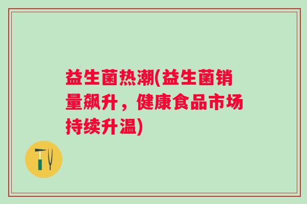 益生菌热潮(益生菌销量飙升,健康食品市场持续升温) 益生菌热潮(益生菌销量飙升,健康食品市场持续升温)
