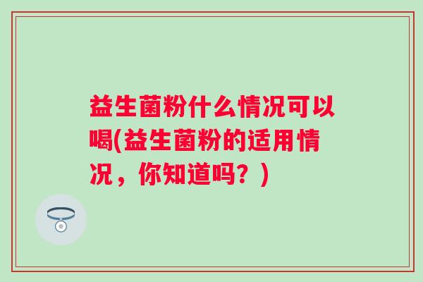 益生菌粉什么情况可以喝(益生菌粉的适用情况，你知道吗？)