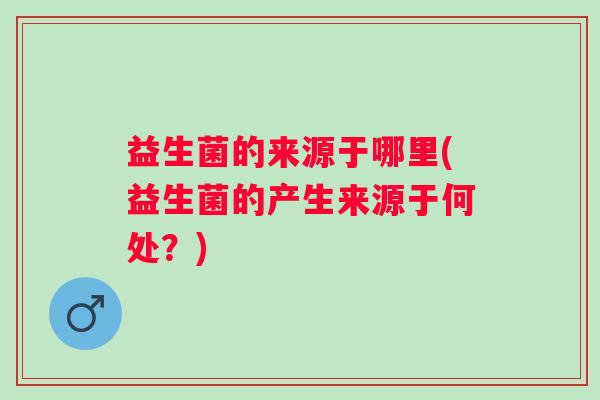 益生菌的来源于哪里(益生菌的产生来源于何处？)