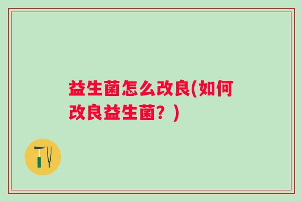 益生菌怎么改良(如何改良益生菌?) 益生菌怎么改良(如何改良益生菌?)