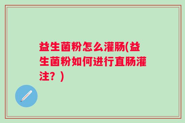 益生菌粉怎么灌肠(益生菌粉如何进行直肠灌注？)