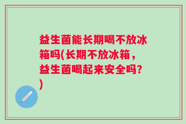 益生菌能长期喝不放冰箱吗(长期不放冰箱，益生菌喝起来安全吗？)