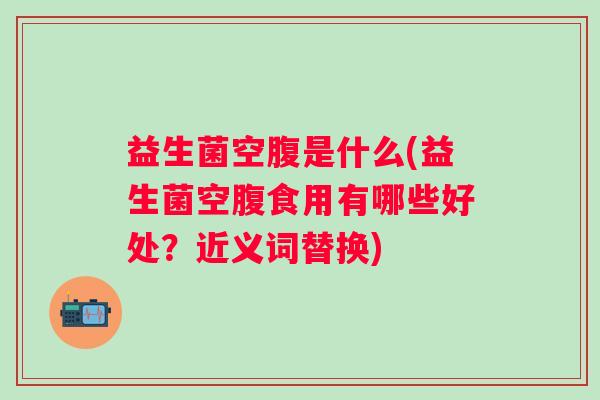 益生菌空腹是什么(益生菌空腹食用有哪些好处？近义词替换)