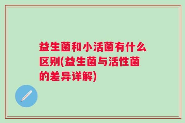 益生菌和小活菌有什么区别(益生菌与活性菌的差异详解) 益生菌和小活菌有什么区别(益生菌与活性菌的差异详解)
