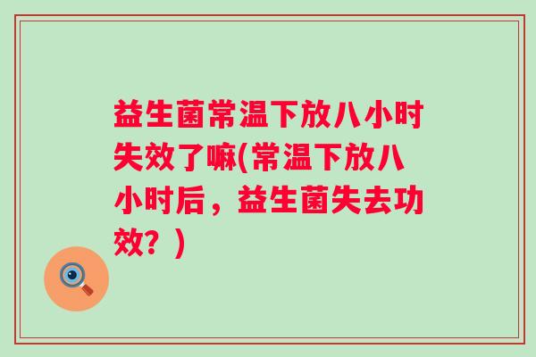 益生菌常温下放八小时失效了嘛(常温下放八小时后，益生菌失去功效？)
